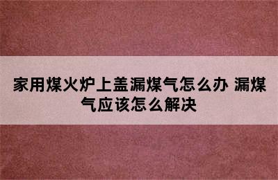 家用煤火炉上盖漏煤气怎么办 漏煤气应该怎么解决